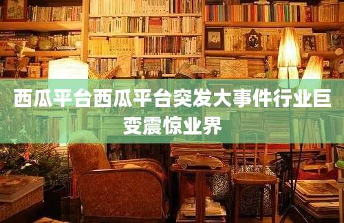 西瓜平台西瓜平台突发大事件行业巨变震惊业界
