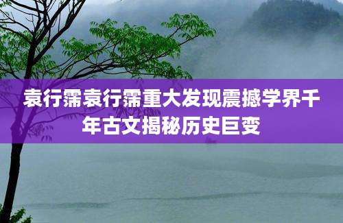 袁行霈袁行霈重大发现震撼学界千年古文揭秘历史巨变