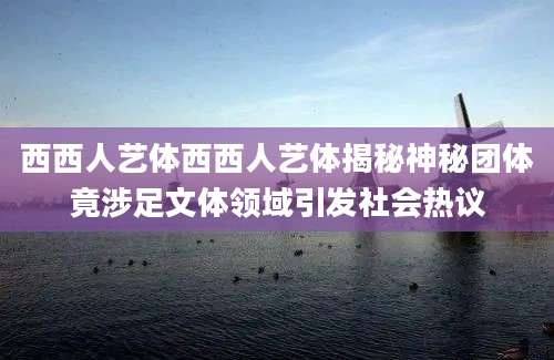 西西人艺体西西人艺体揭秘神秘团体竟涉足文体领域引发社会热议