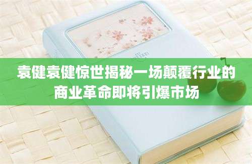 袁健袁健惊世揭秘一场颠覆行业的商业革命即将引爆市场