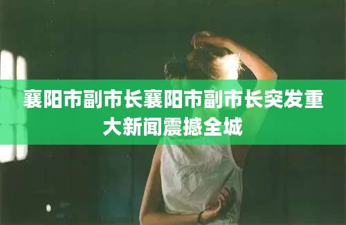 襄阳市副市长襄阳市副市长突发重大新闻震撼全城