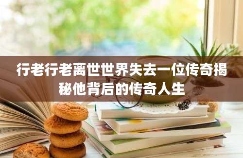 行老行老离世世界失去一位传奇揭秘他背后的传奇人生
