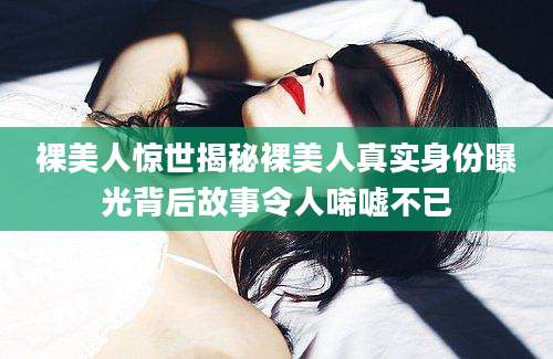 裸美人惊世揭秘裸美人真实身份曝光背后故事令人唏嘘不已