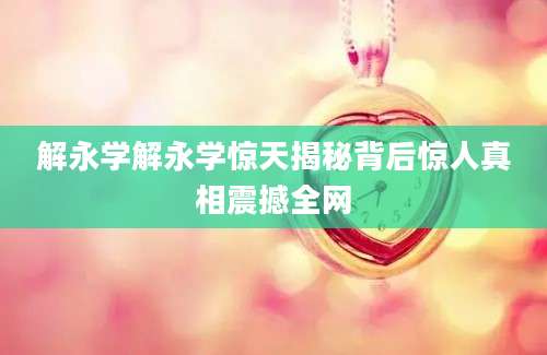解永学解永学惊天揭秘背后惊人真相震撼全网