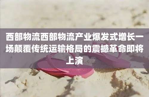 西部物流西部物流产业爆发式增长一场颠覆传统运输格局的震撼革命即将上演