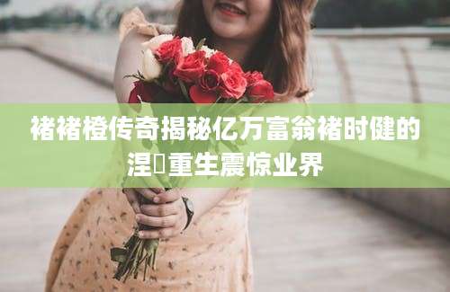 褚褚橙传奇揭秘亿万富翁褚时健的涅槃重生震惊业界