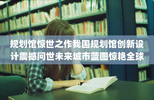 规划馆惊世之作我国规划馆创新设计震撼问世未来城市蓝图惊艳全球