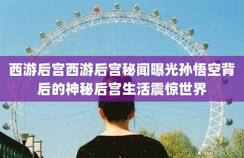 西游后宫西游后宫秘闻曝光孙悟空背后的神秘后宫生活震惊世界
