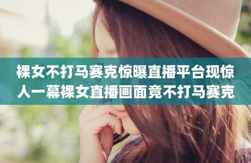 裸女不打马赛克惊曝直播平台现惊人一幕裸女直播画面竟不打马赛克