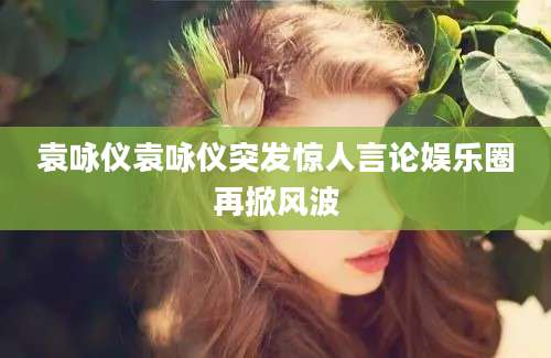 袁咏仪袁咏仪突发惊人言论娱乐圈再掀风波