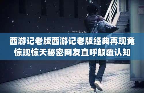 西游记老版西游记老版经典再现竟惊现惊天秘密网友直呼颠覆认知