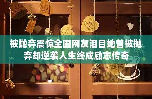 被抛弃震惊全国网友泪目她曾被抛弃却逆袭人生终成励志传奇