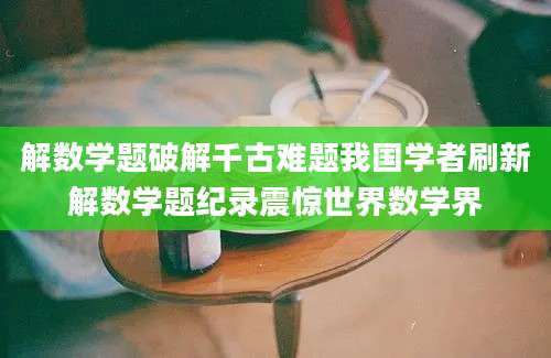 解数学题破解千古难题我国学者刷新解数学题纪录震惊世界数学界