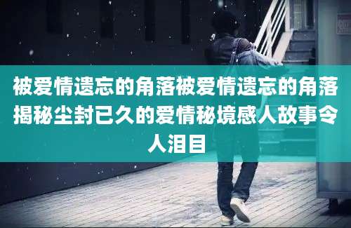 被爱情遗忘的角落被爱情遗忘的角落揭秘尘封已久的爱情秘境感人故事令人泪目