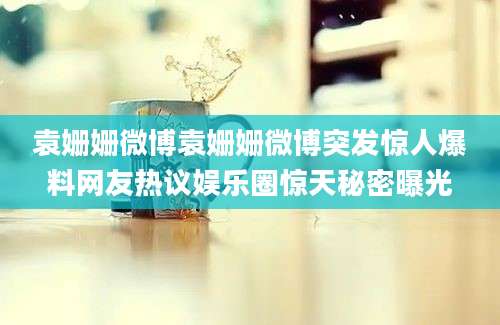 袁姗姗微博袁姗姗微博突发惊人爆料网友热议娱乐圈惊天秘密曝光