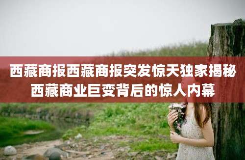西藏商报西藏商报突发惊天独家揭秘西藏商业巨变背后的惊人内幕