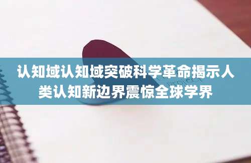 认知域认知域突破科学革命揭示人类认知新边界震惊全球学界
