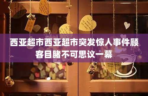 西亚超市西亚超市突发惊人事件顾客目睹不可思议一幕