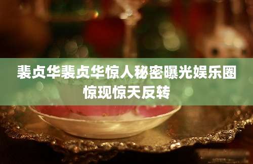 裴贞华裴贞华惊人秘密曝光娱乐圈惊现惊天反转