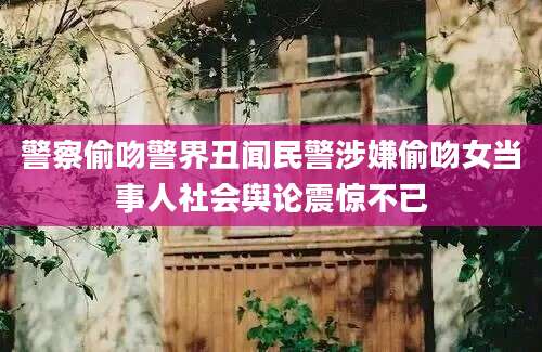 警察偷吻警界丑闻民警涉嫌偷吻女当事人社会舆论震惊不已