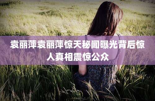 袁丽萍袁丽萍惊天秘闻曝光背后惊人真相震惊公众