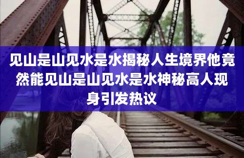 见山是山见水是水揭秘人生境界他竟然能见山是山见水是水神秘高人现身引发热议