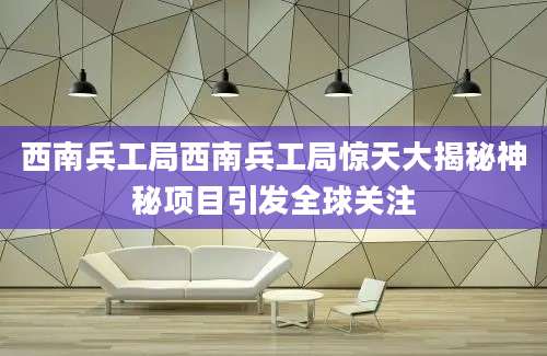 西南兵工局西南兵工局惊天大揭秘神秘项目引发全球关注