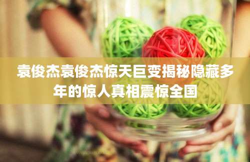袁俊杰袁俊杰惊天巨变揭秘隐藏多年的惊人真相震惊全国