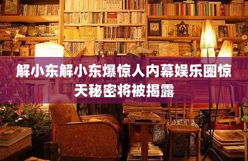 解小东解小东爆惊人内幕娱乐圈惊天秘密将被揭露