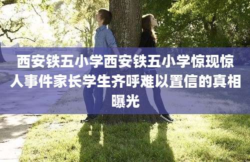 西安铁五小学西安铁五小学惊现惊人事件家长学生齐呼难以置信的真相曝光