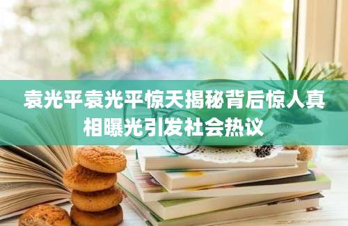 袁光平袁光平惊天揭秘背后惊人真相曝光引发社会热议
