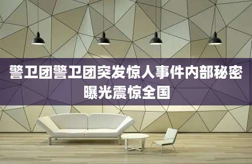警卫团警卫团突发惊人事件内部秘密曝光震惊全国