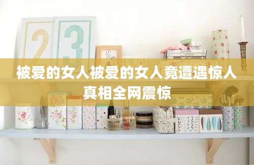 被爱的女人被爱的女人竟遭遇惊人真相全网震惊