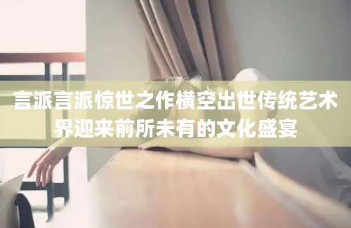 言派言派惊世之作横空出世传统艺术界迎来前所未有的文化盛宴