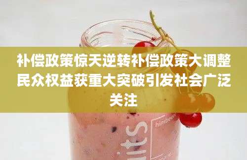 补偿政策惊天逆转补偿政策大调整民众权益获重大突破引发社会广泛关注