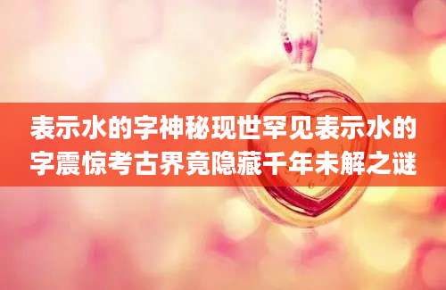 表示水的字神秘现世罕见表示水的字震惊考古界竟隐藏千年未解之谜