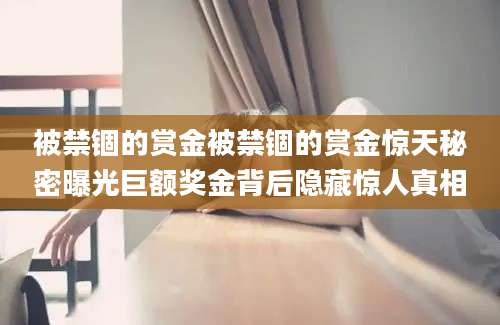 被禁锢的赏金被禁锢的赏金惊天秘密曝光巨额奖金背后隐藏惊人真相