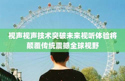 视声视声技术突破未来视听体验将颠覆传统震撼全球视野