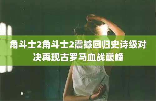 角斗士2角斗士2震撼回归史诗级对决再现古罗马血战巅峰