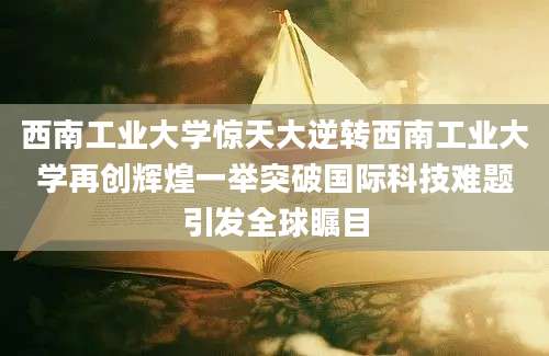 西南工业大学惊天大逆转西南工业大学再创辉煌一举突破国际科技难题引发全球瞩目