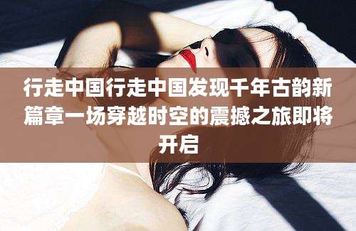 行走中国行走中国发现千年古韵新篇章一场穿越时空的震撼之旅即将开启