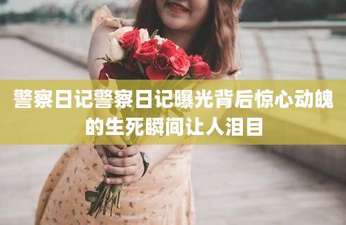 警察日记警察日记曝光背后惊心动魄的生死瞬间让人泪目