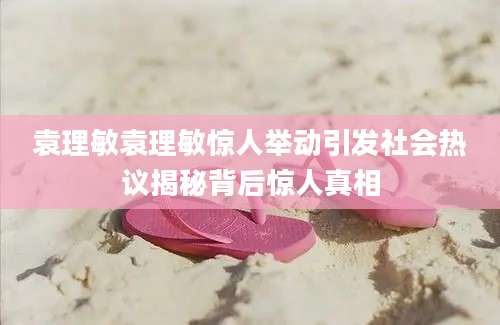 袁理敏袁理敏惊人举动引发社会热议揭秘背后惊人真相