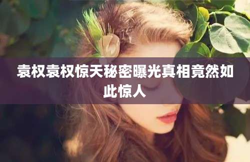 袁权袁权惊天秘密曝光真相竟然如此惊人
