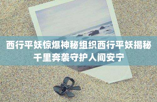 西行平妖惊爆神秘组织西行平妖揭秘千里奔袭守护人间安宁