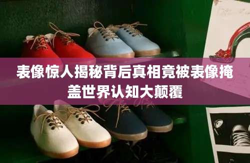 表像惊人揭秘背后真相竟被表像掩盖世界认知大颠覆