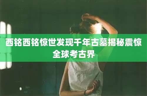 西铭西铭惊世发现千年古墓揭秘震惊全球考古界