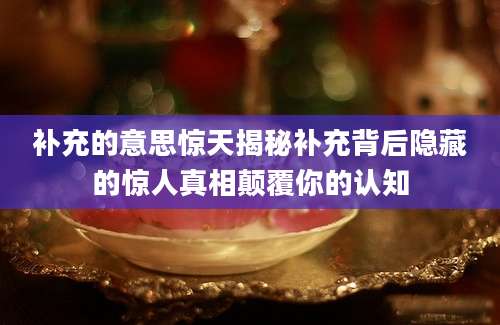 补充的意思惊天揭秘补充背后隐藏的惊人真相颠覆你的认知