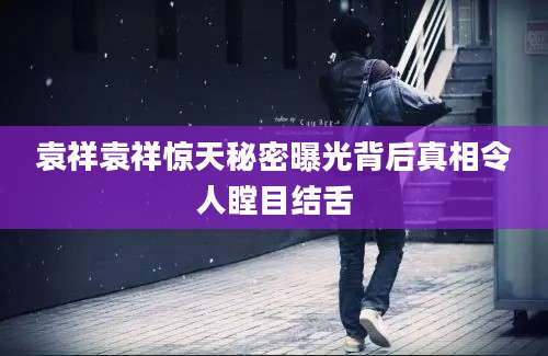 袁祥袁祥惊天秘密曝光背后真相令人瞠目结舌
