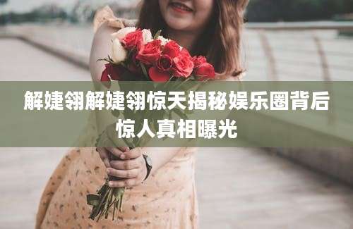 解婕翎解婕翎惊天揭秘娱乐圈背后惊人真相曝光